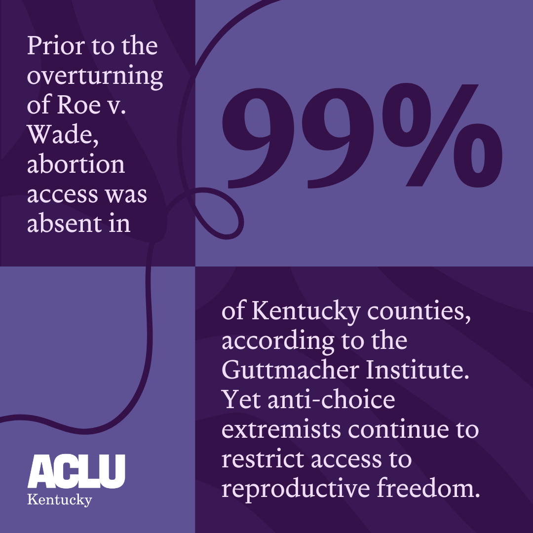 Prior to the overturning of Roe v. Wade, abortion access was absent in 99% of Kentucky counties, according to the Guttmacher Institute. Yet anti-choice extremists continue to restrict access to reproductive freedom. 